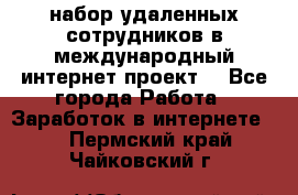 набор удаленных сотрудников в международный интернет-проект  - Все города Работа » Заработок в интернете   . Пермский край,Чайковский г.